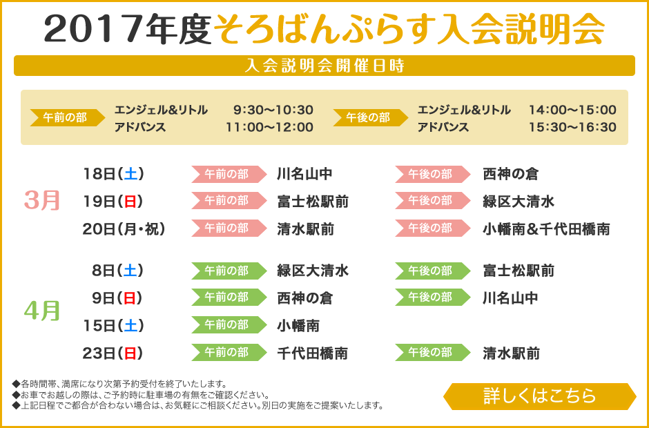 			2017年度そろばんぷらす入会説明会			入会説明会開催日程			3月18日（土）・3月19日（日）・3月20日（月・祝）・4月8日（土）・4月9日（日）・4月15日（土）・4月23日（日）			※各時間帯、満席になり次第予約受付を終了いたします。			※お車でお越しの際は、ご予約時に駐車場の有無をご確認ください。			※上記日程でご都合が合わない場合は、お気軽にご相談ください。別日の実施をご提案いたします。			